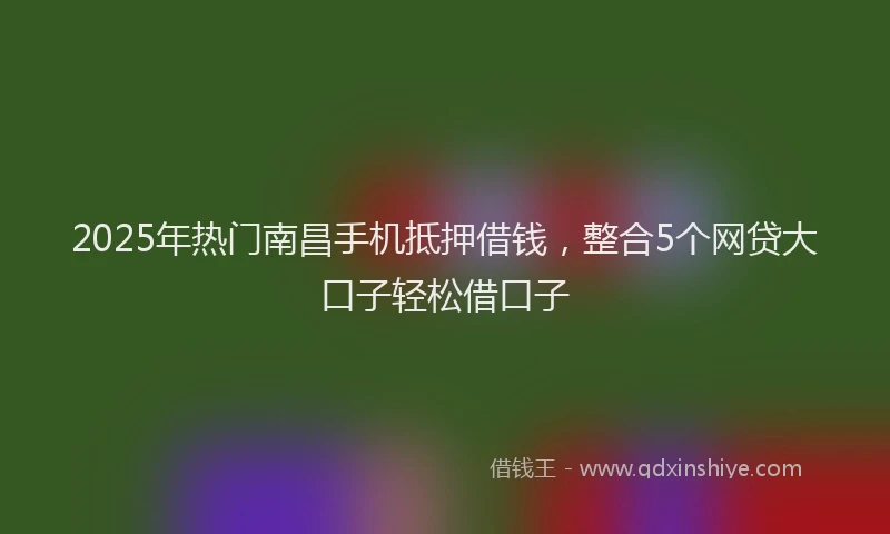 2025年热门南昌手机抵押借钱，整合5个网贷大口子轻松借口子