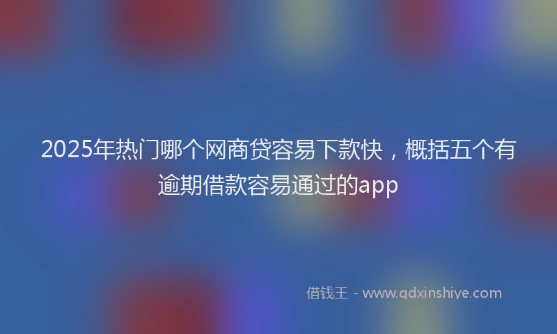 2025年热门哪个网商贷容易下款快，概括五个有逾期借款容易通过的app