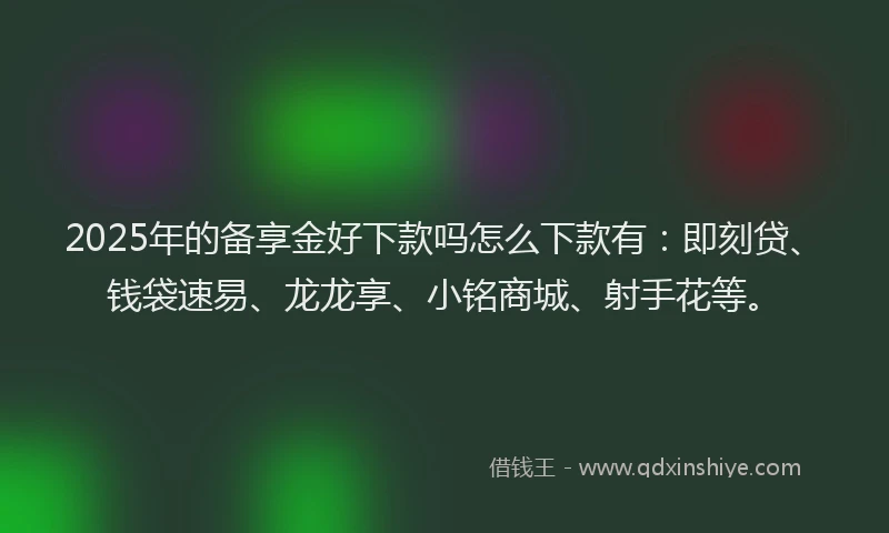 2025年的备享金好下款吗怎么下款有：即刻贷、钱袋速易、龙龙享、小铭商城、射手花等。