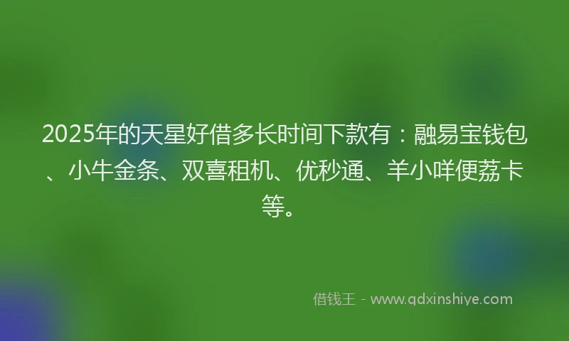 2025年的天星好借多长时间下款有：融易宝钱包、小牛金条、双喜租机、优秒通、羊小咩便荔卡等。