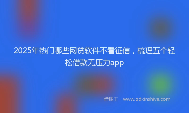 2025年热门哪些网贷软件不看征信，梳理五个轻松借款无压力app