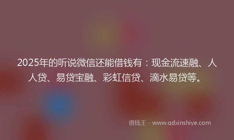 2025年的听说微信还能借钱有：现金流速融、人人贷、易贷宝融、彩虹信贷、滴水易贷等。