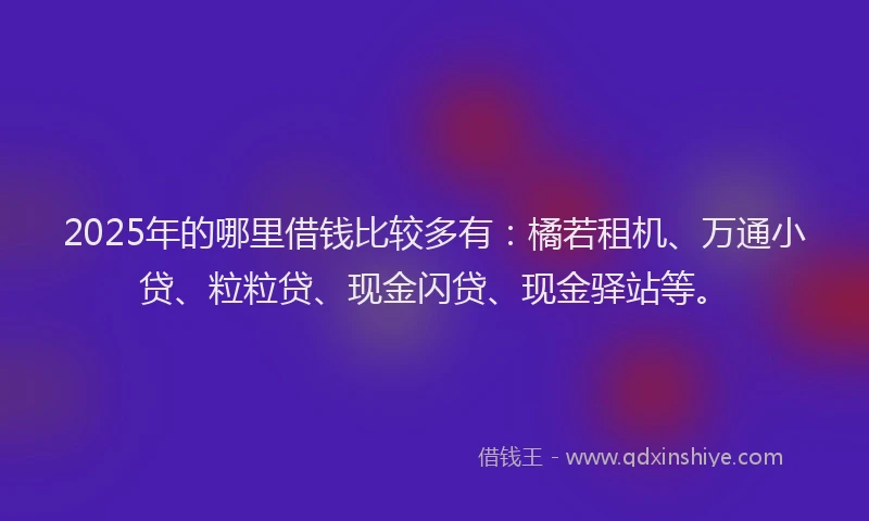 2025年的哪里借钱比较多有：橘若租机、万通小贷、粒粒贷、现金闪贷、现金驿站等。