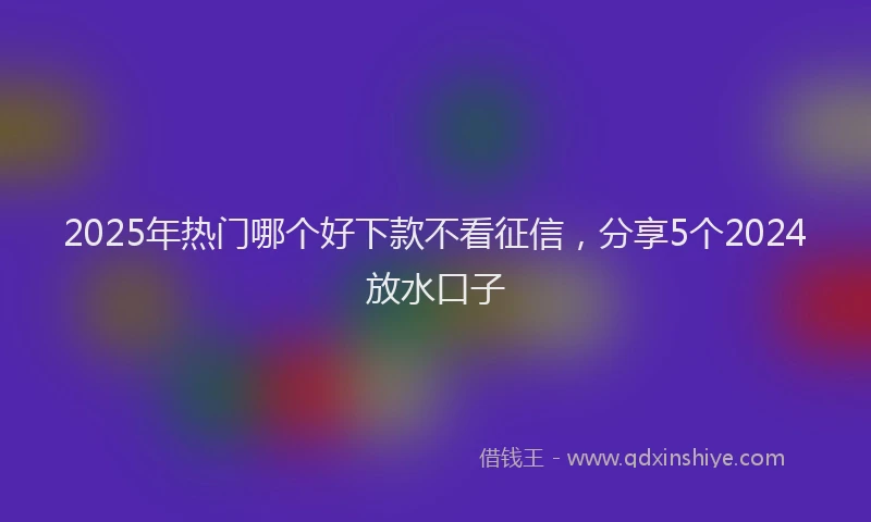 2025年热门哪个好下款不看征信，分享5个2024放水口子