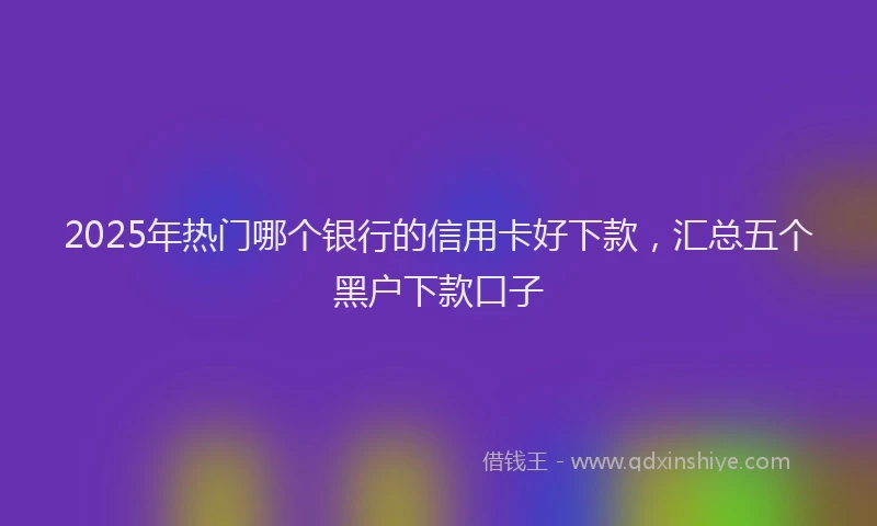 2025年热门哪个银行的信用卡好下款，汇总五个黑户下款口子