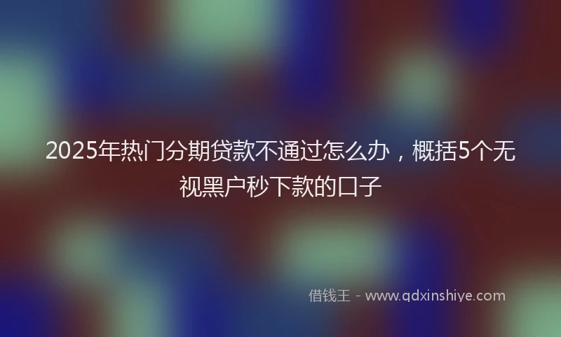 2025年热门分期贷款不通过怎么办，概括5个无视黑户秒下款的口子