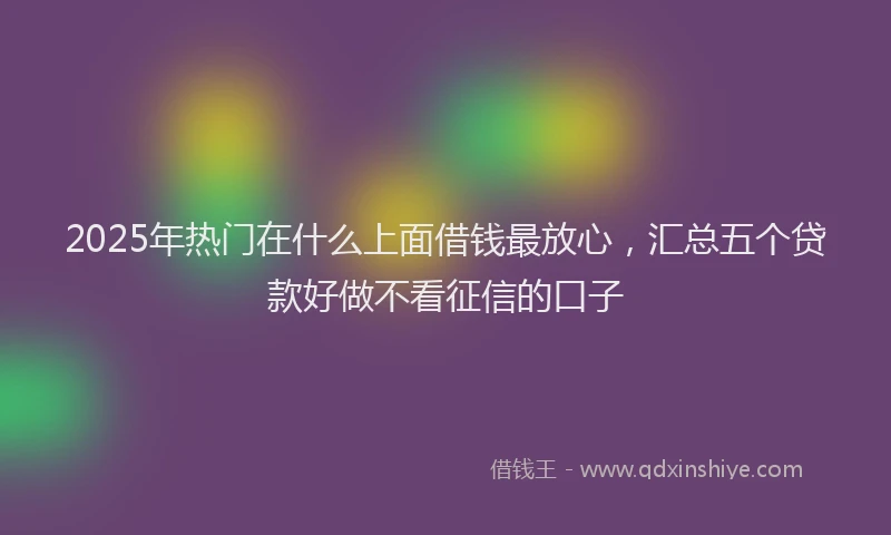 2025年热门在什么上面借钱最放心，汇总五个贷款好做不看征信的口子