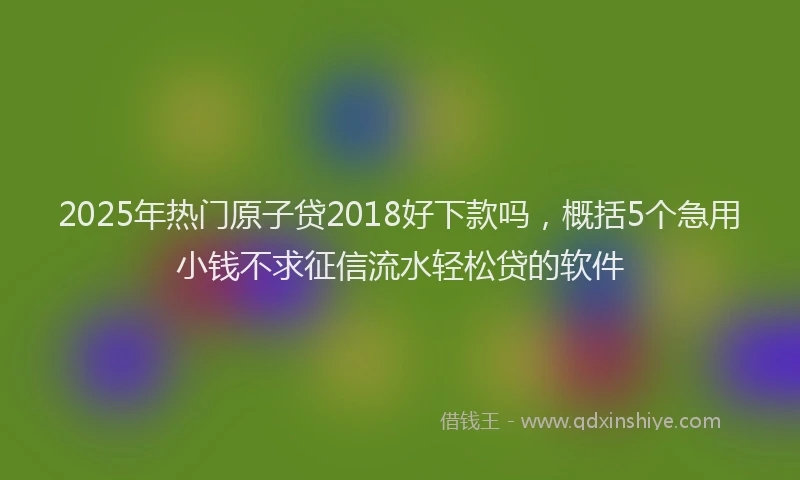 2025年热门原子贷2018好下款吗，概括5个急用小钱不求征信流水轻松贷的软件