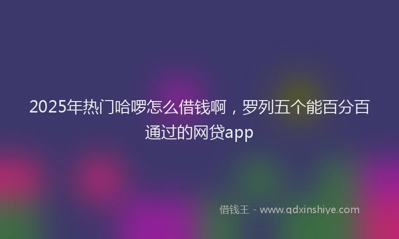 2025年热门哈啰怎么借钱啊，罗列五个能百分百通过的网贷app