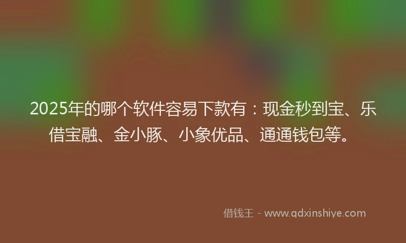2025年的哪个软件容易下款有：现金秒到宝、乐借宝融、金小豚、小象优品、通通钱包等。