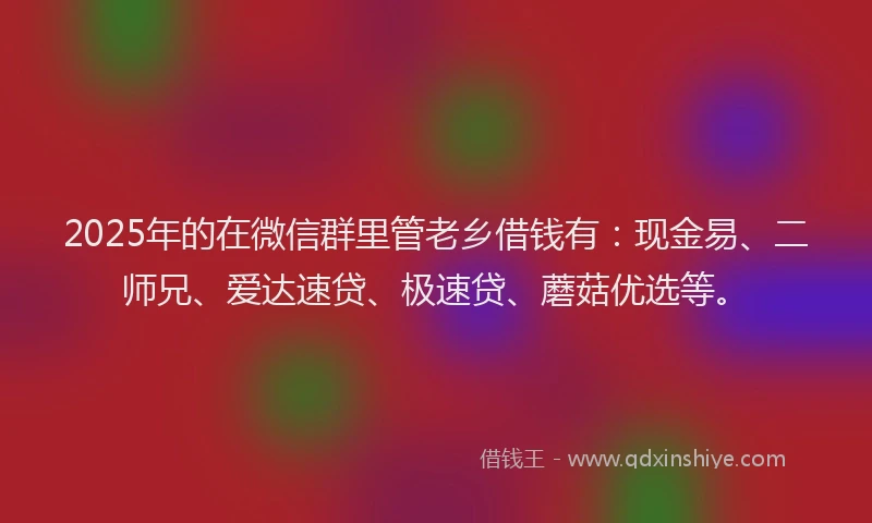 2025年的在微信群里管老乡借钱有：现金易、二师兄、爱达速贷、极速贷、蘑菇优选等。