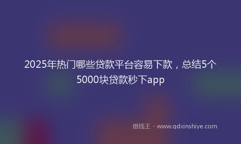 2025年热门哪些贷款平台容易下款，总结5个5000块贷款秒下app