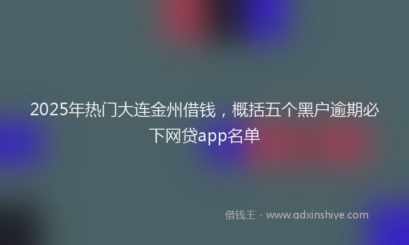 2025年热门大连金州借钱，概括五个黑户逾期必下网贷app名单