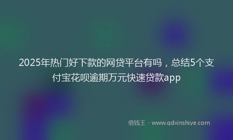 2025年热门好下款的网贷平台有吗，总结5个支付宝花呗逾期万元快速贷款app