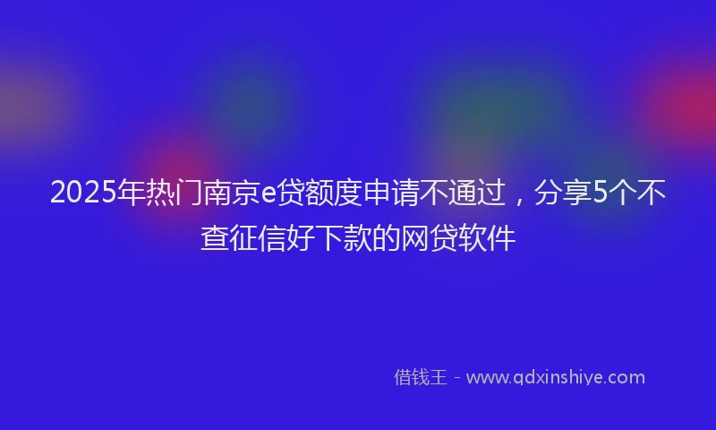 2025年热门南京e贷额度申请不通过，分享5个不查征信好下款的网贷软件