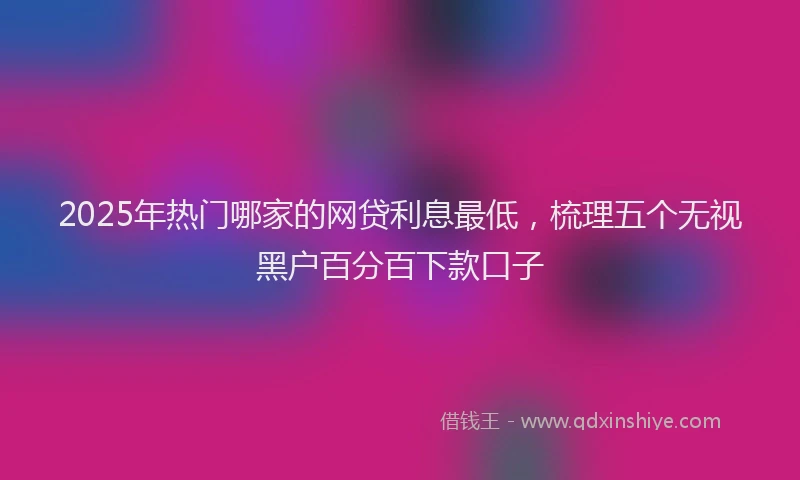 2025年热门哪家的网贷利息最低，梳理五个无视黑户百分百下款口子