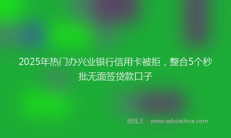 2025年热门办兴业银行信用卡被拒，整合5个秒批无面签贷款口子