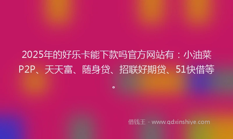 2025年的好乐卡能下款吗官方网站有：小油菜P2P、天天富、随身贷、招联好期贷、51快借等。