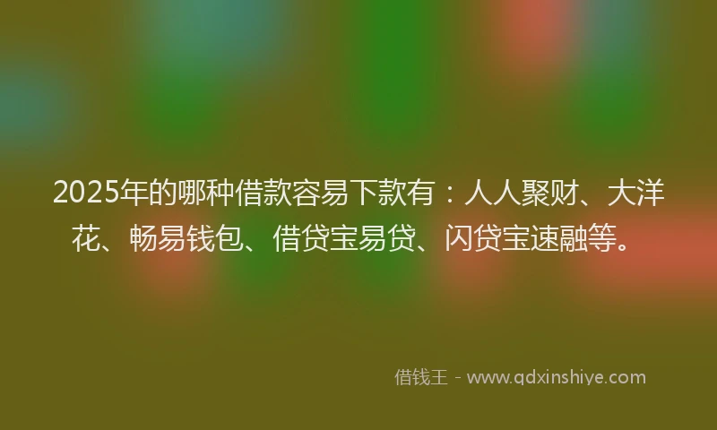 2025年的哪种借款容易下款有：人人聚财、大洋花、畅易钱包、借贷宝易贷、闪贷宝速融等。