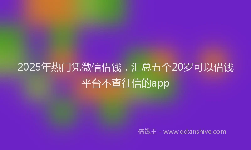 2025年热门凭微信借钱，汇总五个20岁可以借钱平台不查征信的app