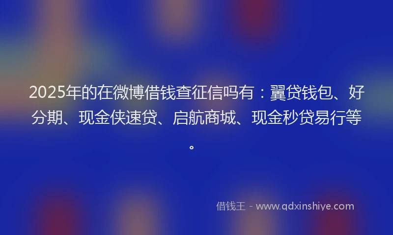 2025年的在微博借钱查征信吗有：翼贷钱包、好分期、现金侠速贷、启航商城、现金秒贷易行等。