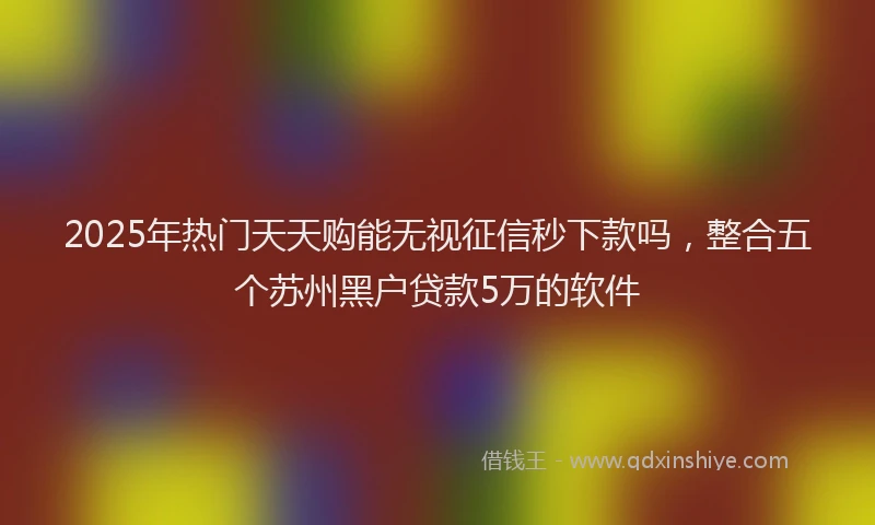 2025年热门天天购能无视征信秒下款吗，整合五个苏州黑户贷款5万的软件