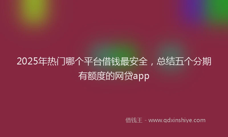 2025年热门哪个平台借钱最安全，总结五个分期有额度的网贷app