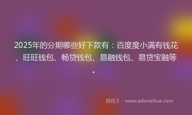 2025年的分期哪些好下款有：百度度小满有钱花、旺旺钱包、畅贷钱包、易融钱包、易贷宝融等。