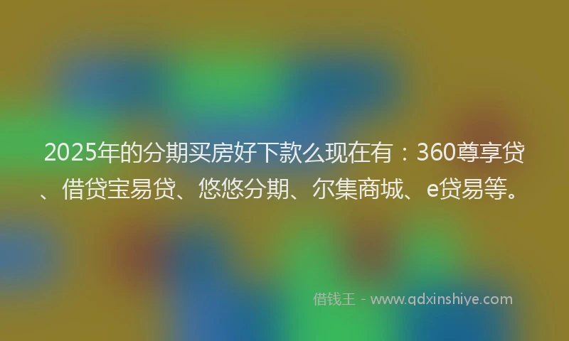 2025年的分期买房好下款么现在有：360尊享贷、借贷宝易贷、悠悠分期、尔集商城、e贷易等。