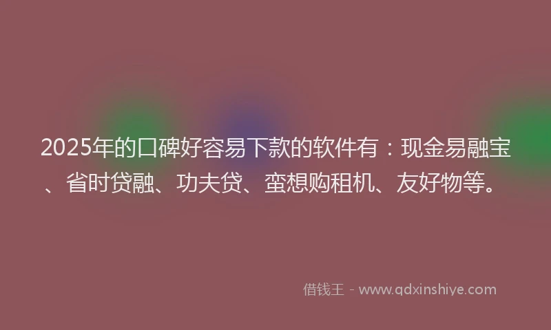 2025年的口碑好容易下款的软件有：现金易融宝、省时贷融、功夫贷、蛮想购租机、友好物等。