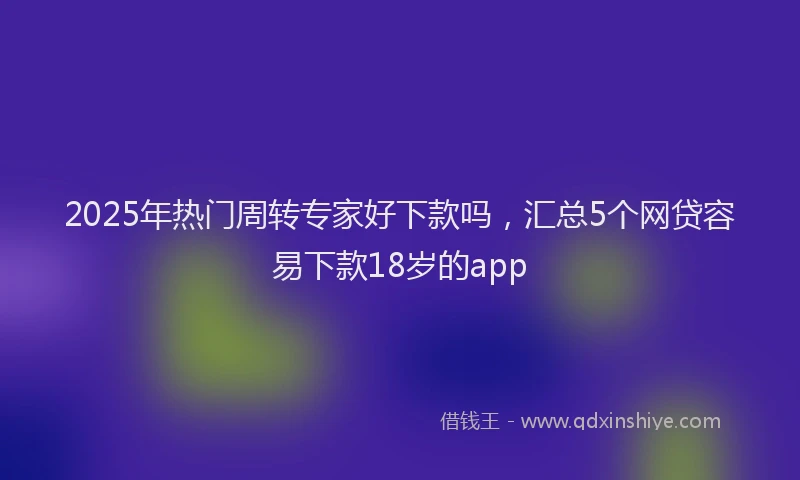 2025年热门周转专家好下款吗，汇总5个网贷容易下款18岁的app