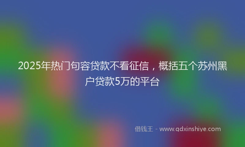 2025年热门句容贷款不看征信，概括五个苏州黑户贷款5万的平台