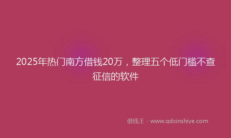 2025年热门南方借钱20万，整理五个低门槛不查征信的软件