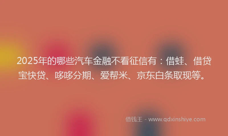 2025年的哪些汽车金融不看征信有：借蛙、借贷宝快贷、哆哆分期、爱帮米、京东白条取现等。