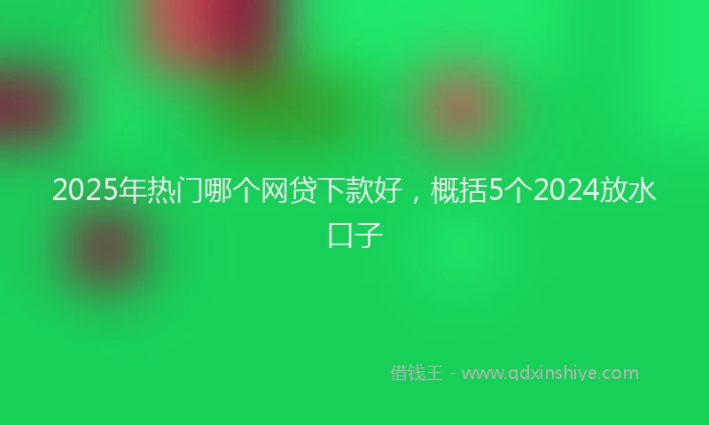 2025年热门哪个网贷下款好，概括5个2024放水口子