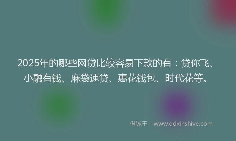 2025年的哪些网贷比较容易下款的有：贷你飞、小融有钱、麻袋速贷、惠花钱包、时代花等。