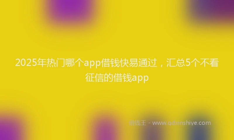 2025年热门哪个app借钱快易通过，汇总5个不看征信的借钱app