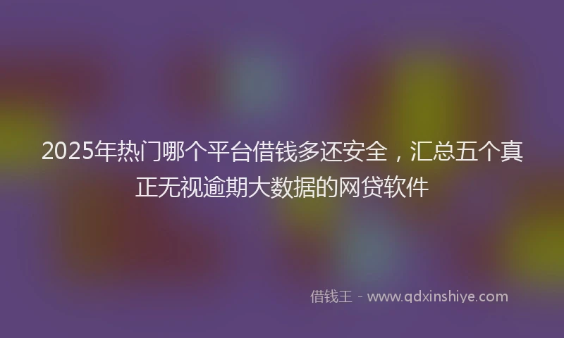 2025年热门哪个平台借钱多还安全，汇总五个真正无视逾期大数据的网贷软件