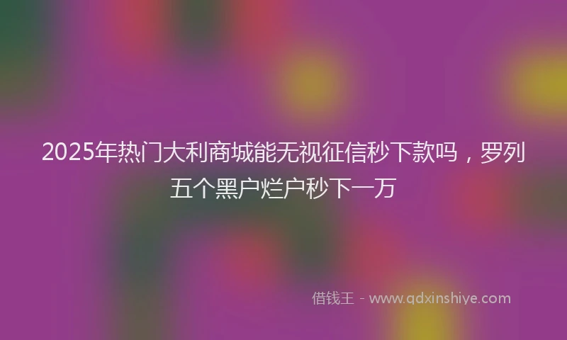 2025年热门大利商城能无视征信秒下款吗，罗列五个黑户烂户秒下一万