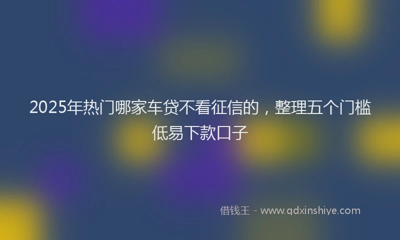 2025年热门哪家车贷不看征信的，整理五个门槛低易下款口子
