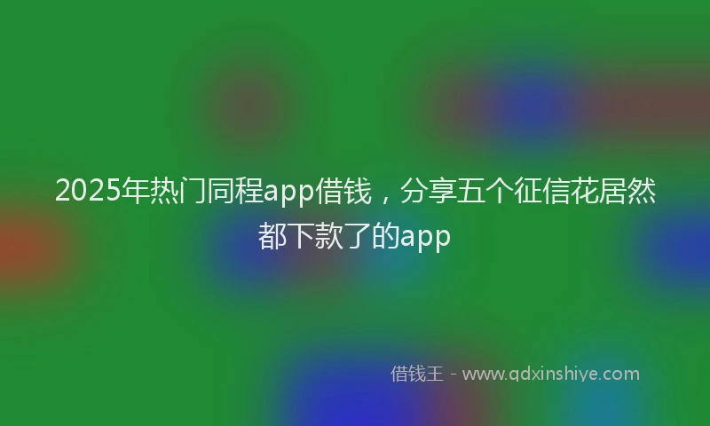 2025年热门同程app借钱，分享五个征信花居然都下款了的app