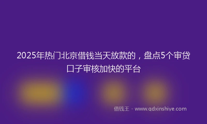 2025年热门北京借钱当天放款的，盘点5个审贷口子审核加快的平台