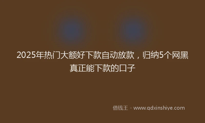 2025年热门大额好下款自动放款，归纳5个网黑真正能下款的口子
