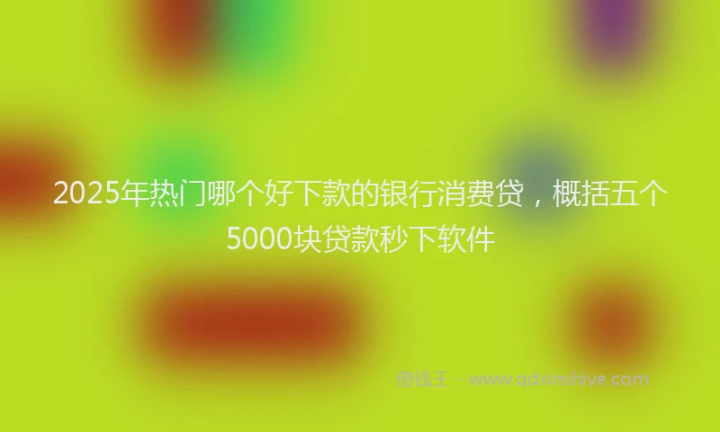 2025年热门哪个好下款的银行消费贷，概括五个5000块贷款秒下软件