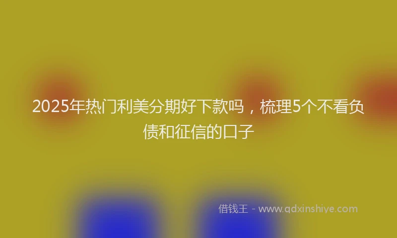 2025年热门利美分期好下款吗，梳理5个不看负债和征信的口子