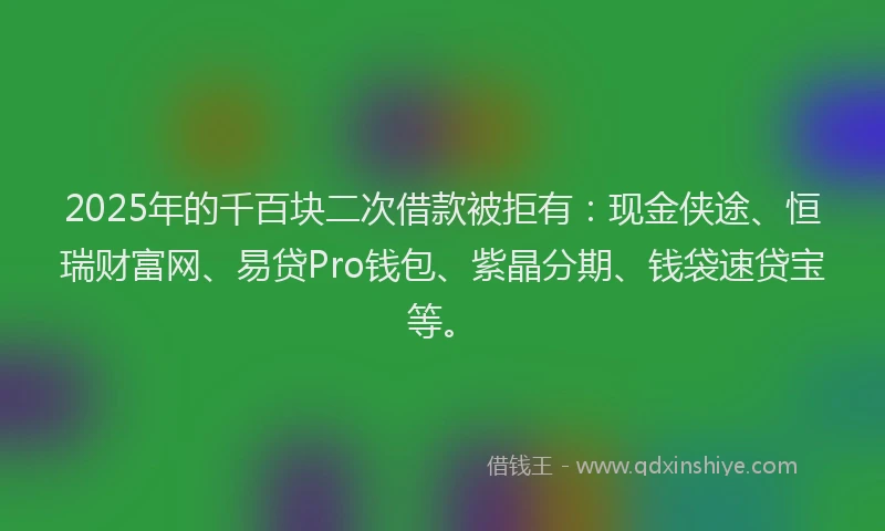 2025年的千百块二次借款被拒有：现金侠途、恒瑞财富网、易贷Pro钱包、紫晶分期、钱袋速贷宝等。
