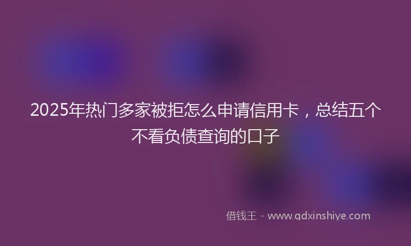 2025年热门多家被拒怎么申请信用卡，总结五个不看负债查询的口子