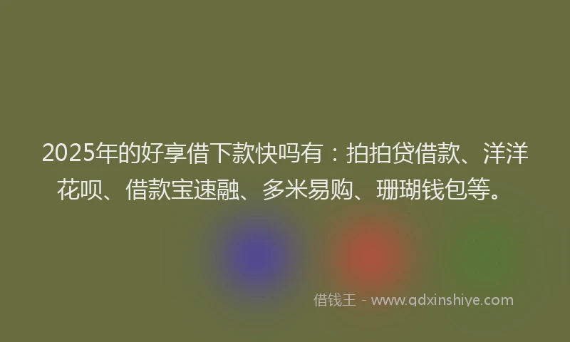 2025年的好享借下款快吗有：拍拍贷借款、洋洋花呗、借款宝速融、多米易购、珊瑚钱包等。