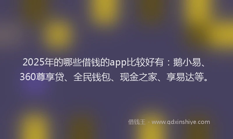 2025年的哪些借钱的app比较好有：鹅小易、360尊享贷、全民钱包、现金之家、享易达等。