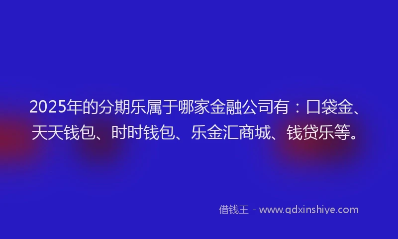2025年的分期乐属于哪家金融公司有：口袋金、天天钱包、时时钱包、乐金汇商城、钱贷乐等。
